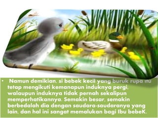 • Namun demikian, si bebek kecil yang buruk rupa itu
tetap mengikuti kemanapun induknya pergi,
walaupun induknya tidak pernah sekalipun
memperhatikannya. Semakin besar, semakin
berbedalah dia dengan saudara-saudaranya yang
lain, dan hal ini sangat memalukan bagi Ibu bebeK.
 
