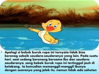 • Apalagi si bebek buruk rupa ini ternyata tidak bisa
berenag sebaik saudara-saudaranya yang lain. Pada suatu
hari, saat sedang berenang bersama Ibu dan saudara-
saudaranya, sang bebek buruk rupa ini tertinggal jauh di
belakang.. Ia kemudian memanggil-manggil ibunya
dengan suaranya yang jelek itu, namun tidak ada sahutan
 