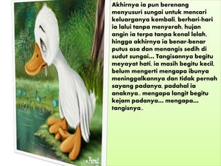 • Akhirnya ia pun berenang
menyusuri sungai untuk mencari
keluarganya kembali, berhari-hari
ia lalui tanpa menyerah, hujan
angin ia terpa tanpa kenal lelah,
hingga akhirnya ia benar-benar
putus asa dan menangis sedih di
sudut sungai… Tangisannya begitu
meyayat hati, ia masih begitu kecil,
belum mengerti mengapa ibunya
meninggalkannya dan tidak pernah
sayang padanya, padahal ia
anaknya.. mengapa langit begitu
kejam padanya… mengapa…
tangisnya..
 