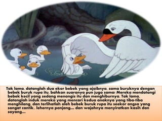 Tak lama, datanglah dua ekor bebek yang ajaibnya, sama buruknya dengan
bebek buruk rupa itu, bahkan suaranya pun juga sama! Mereka mendatangi
bebek kecil yang sedang menangis itu dan menghiburnya. Tak lama,
datanglah induk mereka yang mencari kedua anaknya yang tiba-tiba
menghilang, dan terlihatlah oleh bebek buruk rupa itu seekor angsa yang
sangat cantik.. lehernya panjang… dan wajahnya menyiratkan kasih dan
sayang…
 