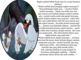 Begitu melihat bebek buruk rupa itu, ia pun bertanya
padanya:
“Wahai mahluk kecil,mengapa engkau menangis?”
“Saya kehilangan induk saya…” jawab si bebek
sambil menangis.. “Induk saya tidak mau saya
lagi..karena saya berbeda dengan saudara-saudara
saya.. mereka cantik-cantik dan pandai berenang
seperti saudara-saudara saya yang lain.. waktu baru
lahir, saya sudah dibenci oleh ibu saya, karena saya
tidak seperti mereka…dia tidak pernah menyayangi
saya… katanya saya bukanlah anaknya…karena bulu
saya tidak kuning keemasan seperti mereka… paruh
saya tidak sama warnanya dengan mereka.. dan suara
saya sangat jelek…Ibu selalu berkata bahwa saya
adalah bebek yang salah lahir..”
“Wahai mahluk kecil, jangan menangis… memang
benar kata Ibu kamu, kamu berbeda dengan saudara-
saudaramu yang lain.. mereka memiliki apa yang
tidak kamu miliki…dan sebaliknya kamu juga
memiliki apa yang tidak mereka miliki…
Nah, sekarang lihatlah air yang mengalir di
bawahmu, pandanglah wajahmu… lihatlah
persamaan antara dirimu dan anak-anakku…”
 