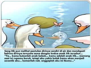 Sang itik pun melihat pantulan dirinya sendiri di air dan mendapati
bahwa dirinya ternyata sama dengan kedua anak itik tersebut…
“Ya… kamu bukanlah anak bebek… kamu adalah anak itik… memang
saat ini rupamu buruk, tetapi aku yakin kelak kamu akan menjadi
secantik aku… kemarilah nak, anggaplah aku ini Ibumu…”
 