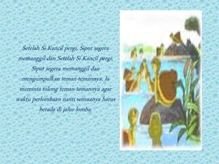 Setelah Si Kancil pergi, Siput segera
memanggil dan Setelah Si Kancil pergi,
Siput segera memanggil dan
mengumpulkan teman-temannya. Ia
meminta tolong teman-temannya agar
waktu perlombaan nanti semuanya harus
berada di jalur lomba.
 