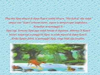 Tiba-tiba Siput muncul di depan Kancil sambil berseru, "Hai Kancil! Aku sudah
sampai sini." Kancil terheran-heran, segera ia mempercepat langkahnya.
Kemudian ia memanggil Si
Siput lagi. Ternyata Siput juga sudah berada di depannya. Akhirnya Si Kancil
berlari, tetapi tiap ia panggil Si Siput, ia selalu muncul di depan Kancil.
Ketika hampir finish, ia memanggil Siput, tetapi tidak ada jawaban.
 