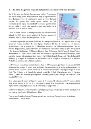 II.4 - Le métro d Alger : un projet prometteur mais qui peine à voir le bout du tunnel

Au fil des ans, les algérois l ont presque oublié. Certains ont
fini par ne plus y croire. Trop de retards, trop de reports et donc
trop d attentes, trop de désillusions aussi et trop d argent
gaspillé. En quinze ans, seules quatre stations ont été
construites (voir figure en encadré) ! C est dire que le métro
d Alger peine à sortir des méandres des incertitudes et à
entrevoir enfin le bout du tunnel.

Lancé en 1983, relancé en 1990 pour enfin être définitivement
relancé en 2003 après avoir repatiné de longues années, le
projet du métro d Alger tire pratiquement à sa fin.                   Etapes de réalisation du 1er tronçon

Le schéma de principe qui ressort de l étude de conception réalisée en 1982 a prévu pour le long
terme un réseau constitué de trois lignes, totalisant 56 km de tunnels et 54 stations.
Actuellement, c est le tronçon de 12,5 km Oued Koriche - Haï El Badr qui constitue l axe de
priorité. Et pour cause, celui-ci traverse huit communes considérées parmi les plus denses de la
ville, à savoir Bachdjarah, El Makaria, Hussein Dey, El Hamma, Sidi M hamed, Alger Centre,
Bab El Oued et Oued Koriche. Mais pour des raisons de capacité financière et technique, cette
première phase a été scindée en deux étapes : Haï El Badr/Grande Poste, soit 9 km de ligne (10
stations), y compris le complexe de maintenance et le complexe administratif, et Grande
Poste/Oued Koriche, soit 3,5 km (6 stations).

Le 1er tronçon permettra à terme le transport de 41 000 voyageurs par heure et par sens (82 000
passagers par heure). A cette ligne s ajoutera la concrétisation de trois prolongements. Le
premier ira de Tafourah Grande Poste vers la place des martyrs (1,6 km) et passera par la place
Emir Abd El Kader et la Casbah. Le second ira de Hai El Badr (Bachdjarrah) vers El Harrach
centre (3,6 km). Le troisième prolongement concerne, pour sa part, le trajet Hai El Bade Ain
Naadja (3,07 km).

Sont prévus pour le métro d Alger 14 trains de 6 voitures. Ils sillonneront le 1er tronçon de la
ligne à une vitesse de 70 km /h et une capacité totale d un peu plus de 1200 voyageurs par
déplacement dont 208 places assises. L intervalle de temps entre 2

Voitures est de 200 s, soit 3 mn et 20 s. Ce temps de passage sera progressivement réduit jusqu à
être ramené à seulement 100 s (1 mn et 40 s).

Pour sa part, l agglomération d Oran se verra à son tour dotée d un métro dont le projet est
actuellement à l état d étude.




                                                                                                             16
 