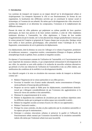 I - Introduction

Les systèmes de transport ont toujours eu un impact décisif sur le développement urbain et
réciproquement. Les transports façonnent la ville et son fonctionnement, les formes de son
organisation, la localisation des différentes activités qui en constituent le moteur social et
économique, et l ossature de son urbanité. De même que le développement des villes structure le
système des transports et en détermine les composantes, l extension et le redéploiement des
différents réseaux.

Passant du statut de villes pédestres qui palpitaient au rythme paisible de leurs quartiers
pittoresques, de leurs rues pavées et de leurs sentiers muletiers, à celui de villes trépidantes
totalement dévolues à l automobile, les villes algériennes, à l instar de bon nombre
d agglomérations de par le monde, ont vu leur physionomie changer graduellement à mesure que
la voiture prenait de l emprise et grignotait de l espace chaque jour un peu plus. Quelque soient
leurs tailles et leurs postions géostratégique, elles présentent toutes l archétype de la ville
fragmentée, consommatrice de sol et génératrice de déplacements.

Ces déplacements, dont la distance ne cesse de s allonger et le volume d augmenter, produisent
de nombreuses nuisances : congestion routière, consommation d'énergie et d'espace, pollution
atmosphérique locale et globale, bruit, accidents et inégalités sociales.

En réponse à l accroissement constant de l utilisation de l automobile, et à l accroissement tout
aussi important des nuisances induites, et qui compromettent sérieusement le développement de
nos villes, les autorités se sont enfin attelées à la recherche de nouvelles solutions alternatives
qui prônent à la fois une réduction de l utilisation de l automobile et des ses effets induits, une
amélioration des conditions de la mobilité et un développement durable.

Les objectifs assignés à la mise en circulation des nouveaux modes de transport se déclinent
comme suit :

   ·   Réduire l hégémonie de la voiture particulière et ses effets pervers ;
   ·   Favoriser le transfert vers d autres modes alternatifs, moins consommateurs d énergie,
       moins polluants et beaucoup plus performants ;
   ·   Proposer un service rapide et fiable pour les déplacements, essentiellement domicile-
       travail qui s allongent considérablement de par l extension des agglomérations et la
       baisse de vitesse des autobus et des automobiles ;
   ·   Diminuer le congestionnement de la voirie;
   ·   Réduire la dégradation des conditions de circulation par une meilleure répartition entre
       les différents modes qui se partagent un même espace non extensible à satiété ;
   ·   Réduire les inégalités sociales en termes d accès à la ville et à ses opportunités ;
   ·   Réduire l insécurité routière ;
   ·   Protéger les zones centrales, de plus en plus asphyxiées par la circulation automobile et
       les espaces pris par le stationnement ;
   ·   Participer à certaines rénovations urbaines et préserver la qualité et l efficacité du
       fonctionnement urbain menacé par l extension incontrôlée de la circulation automobile
       induite elle-même par l étalement urbain tout aussi incontrôlé.

                                                                                                  2
 
