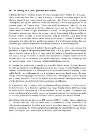 II.5 - Le tramway, ou le sphinx qui renait de ses cendres

L histoire du tramway moderne d Alger est celui d une renaissance. Pendant près d un demi-
siècle, c'est-à-dire entre 1960 et 2009, le tramway a quasiment totalement disparu du sol
algérien, alors qu il a su résister dans de très nombreuses villes de par le monde. Le tramway
contemporain peut dès lors apparaître comme une innovation. Seuls les septuagénaires ont un
souvenir concret de l ancien objet. D autres ont gardé seulement la vision de rails qui
engravèrent encore longtemps les dernières chaussées pavées des rues de nos villes qui en
étaient dotées, à l instar d Alger, Constantine et Annaba. En tant qu équipement incarnant
l innovation technologique, élément du paysage et moyen de reconquête de l espace public, le
tramway moderne possède sa propre architecture, celle de l insertion d une plate forme
technique avec ses stations dans un espace urbain préexistant qu il contribue à remodeler. Sa
participation à la refonte du tissu qu il traverse concerne à la fois l armature urbaine dans son
ensemble, qu il contribue à dynamiser, et les formes urbaines qu il concourt à redéfinir.

Le tramway permet également de redonner l espace public que la voiture avait confisqué à la
promenade et au piéton. Occupant majoritairement la rue, il ne s agit pas de simples rails noyés
dans la chaussée, comme se fut le cas jadis, mais d une véritable infrastructure qui marque de
son sceau le tissu qu elle traverse. Le double sillon des rails trace une piste d emprise à travers
les voies de la ville, qu elle marqua d une manière indélébile à l image d un tatouage, qui loin
de s estomper, reste vivace, et jamais ne s efface malgré le temps qui passe.

Le tramway joue aussi un rôle primordial pour requalifier l espace urbain. Sa réinsertion dans
les villes qui l adoptent aujourd hui peut se manifester dans l espace public par la réduction des
emprises qui étaient dédiées à la voiture particulière et leur rétrocession au tramway. Le rail
oublié dans les rues goudronnées fait avec le tramway sa réapparition dans le centre ville, mais
émerge aussi dans le paysage des périphéries, sans toutefois l effet négatif de coupure engendré
par le monde ferroviaire. Il devient un élément structurant essentiel dans ces territoires bâtis
d ordre discontinu, en voie de transformation, et donc de requalification.

La « restauration » de ces espaces publics restés pendant longtemps otages de l hégémonie de
l automobile passe par la diminution significative de l usage de cette dernière, de la vitesse et de
la surface allouée à la circulation et au stationnement. Qui plus est, pour l occupation d une
même voie, la capacité d accueil du tramway est autrement beaucoup plus importante que celle
de la voiture, même si cette dernière circulait en convois, ce qui est bien entendu absurde.

Rappelons qu une rame de tramway de 244 personnes (112 m²) remplace l espace occupé par
177 voitures (1600 m²). Dans les centres villes, la restriction de l accès automobile et de
réduction du stationnement de surface accompagnent un meilleur partage de l espace viaire au
profit de la reconquête des trottoirs, des promenades plantées et d une cohabitation avec d autres
modes de transports lents comme le vélo ou la marche à pied tout simplement.




                                                                                                  22
 