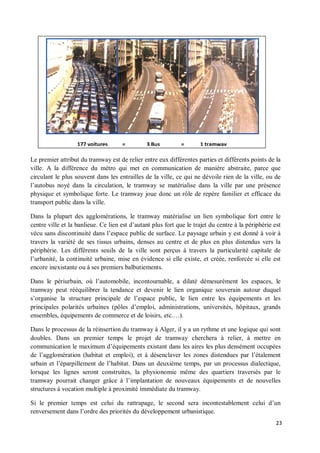 177 voitures      =         3 Bus          =      1 tramway

Le premier attribut du tramway est de relier entre eux différentes parties et différents points de la
ville. A la différence du métro qui met en communication de manière abstraite, parce que
circulant le plus souvent dans les entrailles de la ville, ce qui ne dévoile rien de la ville, ou de
l autobus noyé dans la circulation, le tramway se matérialise dans la ville par une présence
physique et symbolique forte. Le tramway joue donc un rôle de repère familier et efficace du
transport public dans la ville.

Dans la plupart des agglomérations, le tramway matérialise un lien symbolique fort entre le
centre ville et la banlieue. Ce lien est d autant plus fort que le trajet du centre à la périphérie est
vécu sans discontinuité dans l espace public de surface. Le paysage urbain y est donné à voir à
travers la variété de ses tissus urbains, denses au centre et de plus en plus distendus vers la
périphérie. Les différents seuils de la ville sont perçus à travers la particularité capitale de
l urbanité, la continuité urbaine, mise en évidence si elle existe, et créée, renforcée si elle est
encore inexistante ou à ses premiers balbutiements.

Dans le périurbain, où l automobile, incontournable, a dilaté démesurément les espaces, le
tramway peut rééquilibrer la tendance et devenir le lien organique souverain autour duquel
s organise la structure principale de l espace public, le lien entre les équipements et les
principales polarités urbaines (pôles d emploi, administrations, universités, hôpitaux, grands
ensembles, équipements de commerce et de loisirs, etc. ).

Dans le processus de la réinsertion du tramway à Alger, il y a un rythme et une logique qui sont
doubles. Dans un premier temps le projet de tramway cherchera à relier, à mettre en
communication le maximum d équipements existant dans les aires les plus densément occupées
de l agglomération (habitat et emploi), et à désenclaver les zones distendues par l étalement
urbain et l éparpillement de l habitat. Dans un deuxième temps, par un processus dialectique,
lorsque les lignes seront construites, la physionomie même des quartiers traversés par le
tramway pourrait changer grâce à l implantation de nouveaux équipements et de nouvelles
structures à vocation multiple à proximité immédiate du tramway.

Si le premier temps est celui du rattrapage, le second sera incontestablement celui d un
renversement dans l ordre des priorités du développement urbanistique.
                                                                                                     23
 