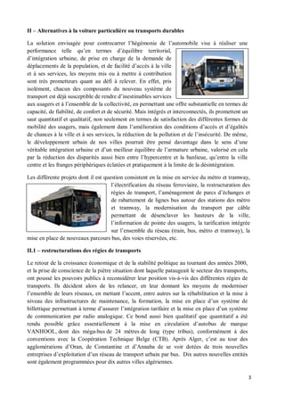 II     Alternatives à la voiture particulière ou transports durables

La solution envisagée pour contrecarrer l hégémonie de l automobile vise à réaliser une
performance telle qu en termes d équilibre territorial,
d intégration urbaine, de prise en charge de la demande de
déplacements de la population, et de facilité d accès à la ville
et à ses services, les moyens mis ou à mettre à contribution
sont très prometteurs quant au défi à relever. En effet, pris
isolément, chacun des composants du nouveau système de
transport est déjà susceptible de rendre d inestimables services
aux usagers et à l ensemble de la collectivité, en permettant une offre substantielle en termes de
capacité, de fiabilité, de confort et de sécurité. Mais intégrés et interconnectés, ils promettent un
saut quantitatif et qualitatif, non seulement en termes de satisfaction des différentes formes de
mobilité des usagers, mais également dans l amélioration des conditions d accès et d égalités
de chances à la ville et à ses services, la réduction de la pollution et de l insécurité. De même,
le développement urbain de nos villes pourrait être pensé davantage dans le sens d une
véritable intégration urbaine et d un meilleur équilibre de l armature urbaine, valorisé en cela
par la réduction des disparités aussi bien entre l hypercentre et la banlieue, qu entre la ville
centre et les franges périphériques éclatées et pratiquement à la limite de la désintégration.

Les différente projets dont il est question consistent en la mise en service du métro et tramway,
                                      l électrification du réseau ferroviaire, la restructuration des
                                      régies de transport, l aménagement de parcs d échanges et
                                      de rabattement de lignes bus autour des stations des métro
                                      et tramway, la modernisation du transport par câble
                                      permettant de désenclaver les hauteurs de la ville,
                                      l information de pointe des usagers, la tarification intégrée
                                      sur l ensemble du réseau (train, bus, métro et tramway), la
mise en place de nouveaux parcours bus, des voies réservées, etc.

II.1    restructurations des régies de transports

Le retour de la croissance économique et de la stabilité politique au tournant des années 2000,
et la prise de conscience de la piètre situation dont laquelle pataugeait le secteur des transports,
ont poussé les pouvoirs publics à reconsidérer leur position vis-à-vis des différentes régies de
transports. Ils décident alors de les relancer, en leur donnant les moyens de moderniser
l ensemble de leurs réseaux, en mettant l accent, entre autres sur la réhabilitation et la mise à
niveau des infrastructures de maintenance, la formation, la mise en place d un système de
billettique permettant à terme d assurer l intégration tarifaire et la mise en place d un système
de communication par radio analogique. Ce bond aussi bien qualitatif que quantitatif a été
rendu possible grâce essentiellement à la mise en circulation d autobus de marque
VANHOOL, dont des méga-bus de 24 mètres de long (type tribus), conformément à des
conventions avec la Coopération Technique Belge (CTB). Après Alger, c est au tour des
agglomérations d Oran, de Constantine et d Annaba de se voir dotées de trois nouvelles
entreprises d exploitation d un réseau de transport urbain par bus. Dix autres nouvelles entités
sont également programmées pour dix autres villes algériennes.

                                                                                                        3
 