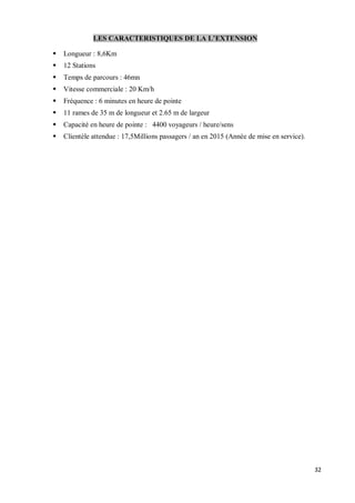 LES CARACTERISTIQUES DE LA L EXTENSION

§   Longueur : 8,6Km
§   12 Stations
§   Temps de parcours : 46mn
§   Vitesse commerciale : 20 Km/h
§   Fréquence : 6 minutes en heure de pointe
§   11 rames de 35 m de longueur et 2.65 m de largeur
§   Capacité en heure de pointe : 4400 voyageurs / heure/sens
§   Clientèle attendue : 17,5Millions passagers / an en 2015 (Année de mise en service).




                                                                                           32
 