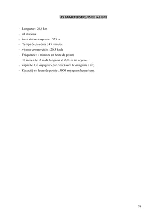 LES CARACTERISTIQUES DE LA LIGNE


- Longueur : 22,4 km
- 41 stations
- inter station moyenne : 525 m
- Temps de parcours : 45 minutes
- vitesse commerciale : 20,3 km/h
- Fréquence : 4 minutes en heure de pointe
- 40 rames de 45 m de longueur et 2,65 m de largeur,
- capacité 330 voyageurs par rame (avec 6 voyageurs / m²)
- Capacité en heure de pointe : 5000 voyageurs/heure/sens.




                                                                  35
 