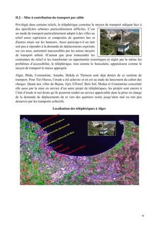 II.2   Mise à contribution du transport par câble

Privilégié dans certains reliefs, le téléphérique constitue le moyen de transport adéquat face à
des spécificités urbaines particulièrement difficiles. C est
un mode de transport particulièrement adapté à des villes au
relief assez capricieux et composées de quartiers bas et
d'autres situés sur les hauteurs. Aussi participe-t-il un tant
soit peu à répondre à la demande de déplacements exprimée
sur ces axes, autrement inaccessibles par les autres moyens
de transport urbain. D autant que pour transcender les
contraintes du relief et les transformer en opportunités touristiques et régler par la même les
problèmes d accessibilité, le téléphérique, tout comme le funiculaire, apparaissent comme le
moyen de transport le mieux approprié.

Alger, Blida, Constantine, Annaba, Skikda et Tlemcen sont déjà dotées de ce système de
transport. Pour Tizi Ouzou, l étude a été achevée et on est au stade du lancement du cahier des
charges. Quant aux villes de Bejaia, Jijel, ElTaref, Beni Saf, Medea et Constantine concernée
elle aussi par la mise en service d un autre projet de téléphériques, les projets sont encore à
l état d étude et nul doute qu ils pourront rendre un service appréciable dans la prise en charge
de la demande de déplacements de et vers des quartiers restés jusqu alors mal ou très peu
desservis par les transports collectifs.

                            Localisation des téléphériques à Alger




                                                                                                    4
 