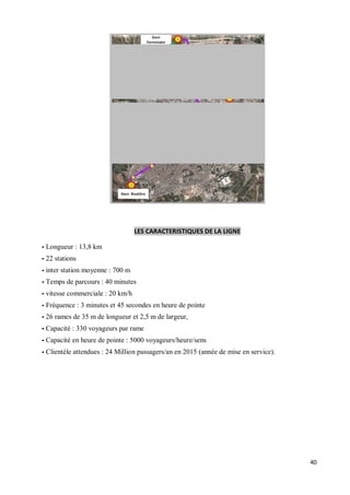 LES CARACTERISTIQUES DE LA LIGNE

- Longueur : 13,8 km
- 22 stations
- inter station moyenne : 700 m
- Temps de parcours : 40 minutes
- vitesse commerciale : 20 km/h
- Fréquence : 3 minutes et 45 secondes en heure de pointe
- 26 rames de 35 m de longueur et 2,5 m de largeur,
- Capacité : 330 voyageurs par rame
- Capacité en heure de pointe : 5000 voyageurs/heure/sens
- Clientèle attendues : 24 Million passagers/an en 2015 (année de mise en service).




                                                                                      40
 