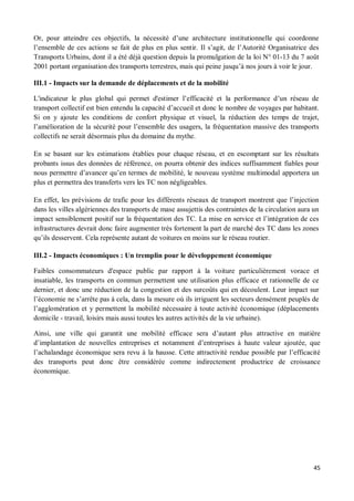 Or, pour atteindre ces objectifs, la nécessité d une architecture institutionnelle qui coordonne
l ensemble de ces actions se fait de plus en plus sentir. Il s agit, de l Autorité Organisatrice des
Transports Urbains, dont il a été déjà question depuis la promulgation de la loi N° 01-13 du 7 août
2001 portant organisation des transports terrestres, mais qui peine jusqu à nos jours à voir le jour.

III.1 - Impacts sur la demande de déplacements et de la mobilité

L'indicateur le plus global qui permet d'estimer l efficacité et la performance d un réseau de
transport collectif est bien entendu la capacité d accueil et donc le nombre de voyages par habitant.
Si on y ajoute les conditions de confort physique et visuel, la réduction des temps de trajet,
l amélioration de la sécurité pour l ensemble des usagers, la fréquentation massive des transports
collectifs ne serait désormais plus du domaine du mythe.

En se basant sur les estimations établies pour chaque réseau, et en escomptant sur les résultats
probants issus des données de référence, on pourra obtenir des indices suffisamment fiables pour
nous permettre d avancer qu en termes de mobilité, le nouveau système multimodal apportera un
plus et permettra des transferts vers les TC non négligeables.

En effet, les prévisions de trafic pour les différents réseaux de transport montrent que l injection
dans les villes algériennes des transports de mase assujettis des contraintes de la circulation aura un
impact sensiblement positif sur la fréquentation des TC. La mise en service et l intégration de ces
infrastructures devrait donc faire augmenter très fortement la part de marché des TC dans les zones
qu ils desservent. Cela représente autant de voitures en moins sur le réseau routier.

III.2 - Impacts économiques : Un tremplin pour le développement économique

Faibles consommateurs d'espace public par rapport à la voiture particulièrement vorace et
insatiable, les transports en commun permettent une utilisation plus efficace et rationnelle de ce
dernier, et donc une réduction de la congestion et des surcoûts qui en découlent. Leur impact sur
l économie ne s arrête pas à cela, dans la mesure où ils irriguent les secteurs densément peuplés de
l agglomération et y permettent la mobilité nécessaire à toute activité économique (déplacements
domicile - travail, loisirs mais aussi toutes les autres activités de la vie urbaine).

Ainsi, une ville qui garantit une mobilité efficace sera d autant plus attractive en matière
d implantation de nouvelles entreprises et notamment d entreprises à haute valeur ajoutée, que
l achalandage économique sera revu à la hausse. Cette attractivité rendue possible par l efficacité
des transports peut donc être considérée comme indirectement productrice de croissance
économique.




                                                                                                     45
 