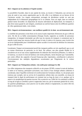 III.3 - Impacts sur la cohésion et l équité sociales

La possibilité d accéder, dans le sens spatial du terme, au travail, à l éducation, aux services de
soins de santé et aux autres opportunités que la ville offre à ses habitants est un facteur clé de
l inclusion sociale. Les risques sérieusement envisagés de décohésion sociale ne sont pas
indépendants de la dimension géographique de la vie urbaine. Sous cet angle, dans un contexte
général moins favorable à la disposition de moyens individuels de déplacement, les transports, à
plus forte raison quand ils sont intégrés, constituent un outil de liaison entre les différents quartiers
de villes spatialement étalés, voire éclatés.

III.4 - Impacts environnementaux : une meilleure qualité de vie dans un environnement sain

La mobilité des personnes et des biens est la source la plus importante d'émissions de gaz à effet de
serre. Du fait de sa faible consommation d'énergie fossile, rapportée au nombre de personnes
transportées, le transport intermodal, qui allie tous les moyens de transport, à commencer par la
marche à pied jusqu aux moyens lourds tels que le train, le métro et le tramway, peut s'avérer être
un levier indispensable pour véritablement espérer accéder à la nécessité de diminuer les émissions
de gaz à effet de serre.

Localement, l'impact environnemental positif des transports publics est très significatif, que ce soit
en termes d'émissions de particules ou de bruit. Par ailleurs, une plus grande fluidité de la
circulation est en soi une source supplémentaire de réduction des émissions polluantes. Le métro et
le tramway, ou encore le train de banlieue sont moins polluants, moins bruyants que l automobile,
par contre offrant des capacités d accueil beaucoup plus importantes, contribueront à préserver
l environnement des multiples dégradations occasionnées par l hégémonie de la voiture
particulière.

III.5 - Impacts sur l intégration urbaine : des outils pour aménager la ville

Les effets intégrateurs des transports collectifs en site propre (TCSP), comme le train de banlieue,
le métro et le tramway, participent activement, sous réserve d une stratégie urbaine cohérente et
coordonnée, dans l équilibre territorial et le renforcement de l armature urbaine. Le site propre pour
tramway par exemple, met au service de la population urbaine dans son ensemble, un réseau de
transport dont le degré de performance est constant tout au long du tracé, et ce, quelque soit la
nature et la morphologie du quartier traversé. De ce point de vue, l'effet lié à la continuité se diffuse
le long de la ligne et contribue a priori à rapprocher entre eux, par le traitement général de la voirie,
les quartiers périphériques, assez pauvres sur les plans urbains et équipements, au centre-ville très
dense et très convoité.




                                                                                                       46
 
