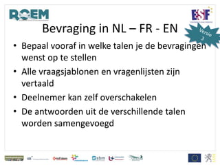 Bevraging in NL – FR - EN
• Bepaal vooraf in welke talen je de bevragingen
wenst op te stellen
• Alle vraagsjablonen en vragenlijsten zijn
vertaald
• Deelnemer kan zelf overschakelen
• De antwoorden uit de verschillende talen
worden samengevoegd
 