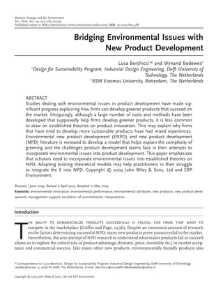 Business Strategy and the Environment
Bus. Strat. Env. 14, 272–285 (2005)
Published online in Wiley InterScience (www.interscience.wiley.com). DOI: 10.1002/bse.488



                                             Bridging Environmental Issues with
                                                     New Product Development
                                                        Luca Berchicci1* and Wynand Bodewes2
            1
              Design for Sustainability Program, Industrial Design Engineering, Delft University of
                                                                     Technology, The Netherlands
                                           2
                                             RSM Erasmus University, Rotterdam, The Netherlands


        ABSTRACT
        Studies dealing with environmental issues in product development have made sig-
        niﬁcant progress explaining how ﬁrms can develop greener products that succeed on
        the market. Intriguingly, although a large number of tools and methods have been
        developed that supposedly help ﬁrms develop greener products, it is less common
        to draw on established theories on product innovation. This may explain why ﬁrms
        that have tried to develop more sustainable products have had mixed experiences.
        Environmental new product development (ENPD) and new product development
        (NPD) literature is reviewed to develop a model that helps explain the complexity of
        greening and the challenges product development teams face in their attempts to
        incorporate environmental issues into product development. This paper emphasizes
        that scholars need to incorporate environmental issues into established theories on
        NPD. Adapting existing theoretical models may help practitioners in their struggle
        to integrate the E into NPD. Copyright © 2005 John Wiley & Sons, Ltd and ERP
        Environment.

Received 1 June 2004; Revised 6 April 2005; Accepted 17 May 2005
Keywords: environmental innovation; environmental performance; environmental attributes; new products; new product devel-
opment; management support; escalation of commitments; interpretation



Introduction




T
          HE ABILITY TO COMMERCIALIZE PRODUCTS SUCCESSFULLY IS CRUCIAL FOR FIRMS THAT WANT TO
       compete in the marketplace (Griffin and Page, 1996). Despite an enormous amount of research
       on the factors determining successful NPD, many new products prove unsuccessful in the market.
       Nevertheless, the very attempt of NPD research to understand what makes products fail or succeed
allows us to explore the critical role of product advantage (features, price, durability etc.) in market accep-
tance and commercial success. Like many other new products, environmentally friendly products also


* Correspondence to: Luca Berchicci, Design for Sustainability Program, Industrial Design Engineering, Delft University of Technology,
Landberghstraat 15, 2628 CE Delft, The Netherlands. E-mail: l.berchicci@io.tudelft.nl&wbodewes@eship.nl

Copyright © 2005 John Wiley & Sons, Ltd and ERP Environment
 
