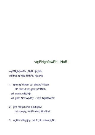 vq;FNghfpwPh; ,NaR

vq;FNghfpwPh; ,NaR nja;tNk
vdf;fha; rpYitia Rkf;Fk; nja;tNk


1. ghur;rpYitNah vd; ghtr;rpYitNah
     eP Rke;jJ vd; ghtr;rpYitNah
 cd; cs;sk; cile;jNjh
 vd; ghtr; Nrw;wpdhy; - vq;F NghfpwPh;


2. jPa rpe;jid ehd; epidj;jjhy;
     cd; rpurpy; Ks;Kb ehd; #l;bNdd;


3. ngUik Nfhgj;jhy; cd; fd;dk; miwe;NjNd
 