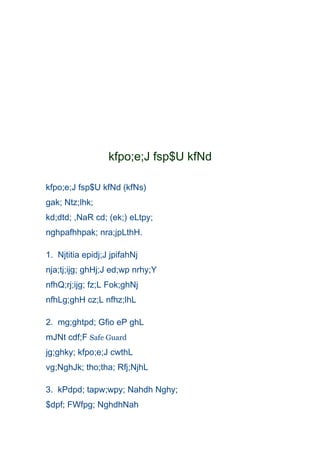 kfpo;e;J fsp$U kfNd

kfpo;e;J fsp$U kfNd (kfNs)
gak; Ntz;lhk;
kd;dtd; ,NaR cd; (ek;) eLtpy;
nghpafhhpak; nra;jpLthH.

1. Njtitia epidj;J jpifahNj
nja;tj;ijg; ghHj;J ed;wp nrhy;Y
nfhQ;rj;ijg; fz;L Fok;ghNj
nfhLg;ghH cz;L nfhz;lhL

2. mg;ghtpd; Gfio eP ghL
mJNt cdf;F Safe Guard
jg;ghky; kfpo;e;J cwthL
vg;NghJk; tho;tha; Rfj;NjhL

3. kPdpd; tapw;wpy; Nahdh Nghy;
$dpf; FWfpg; NghdhNah
 