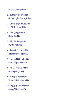 Mh;tKld; ehLfpNwd;

2. cyfnky;yhk; khiaiaah
 ck; md;nghd;Nw NghJikah

3. ,d;Dk; ck;ik mwpaZNk
 ,d;Dk; fpl;b NrhZNk

4. fuk; gpbj;j ehafNu
 iftplhj J}atNu

5. Ml;nfhz;l mjpraNk
 MwjNy milf;fyNk

6. JjpapdpNy tho;gtNu
 JizahsNu vd; kzthsNu

7. mehjp Njtd; milf;fyNk
 mth; Gaq;fs; MjhuNk

8. rfhak; nra;Ak; NflfNk
 kfpik epiw gl;laNk

9. rPh;gLj;Jk; rpU;bfNu
 ];jpug;gLj;Jk; JizahsNu

10. ngyg;gLj;Jk; NghjfNu
 epiyepWj;Jk; ehafNu
 