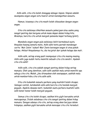 Adik-adik, cita-cita boleh dianggap sebagai impian. Impian adalah
seumpama angan-angan iaitu hasrat untuk mendapatkan sesuatu.

   Namun, biasanya cita-cita masih boleh dibezakan dengan angan-
angan.

    Cita-cita selalunya dikaitkan sesuatu pekerjaan atau usaha yang
sangat penting dan berguna untuk masa depan dalam hidup kita.
Misalnya, bercita-cita untuk menjadi pemandu kapal terbang (pilot).

    Manakala angan-angan pula selalunya lebih bermaksud suatu
khayalan kosong semata-mata. Adik-adik tentu pernah mendengar
cerita 'Mat Jenin' bukan? Mat Jenin berangan-angan di atas pokok
kelapa. Akibat khayalannya itu, dia terjatuh dari pokok kelapa dan mati.

    Adik-adik, setiap orang pasti mempunyai cita-cita masing-masing.
Adik-adik juga sudah tentu memiliki sebuah cita-cita sendiri. Apakah
cita-cita adik?

    Adik-adik, cita-cita adalah sangat penting dalam hidup setiap
manusia. Oleh yang demikian, adik-adik usahlah malu untuk memiliki apa
sahaja cita-cita. Malah, jika ditanyakan oleh sesiapapun, usahlah malu
untuk memberitahu cita-cita adik-adik.

    Cita-cita bukanlah sesuatu perkara yang mustahil boleh dicapai.
Sebagai contoh, katakanlah adik-adik bercita-cita hendak menjadi
peguam. Apabila dewasa nanti, bukanlah suatu perkara mustahil adik-
adik benar-benar boleh menjadi peguam.

    Semua cita-cita boleh dicapai, asalkan kita gigih berusaha untuk
mencapainya. Itulah sebabnya cita-cita sangat penting dalam hidup
manusia. Dengan adanya cita-cita, setiap orang akan berjaya dalam
hidupnya, asalkan gigih berusaha untuk mencapai cita-cita tersebut.
 