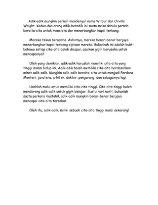 Adik-adik mungkin pernah mendengar nama Wilbur dan Orville
Wright. Kedua-dua orang adik-beradik ini suatu masa dahulu pernah
bercita-cita untuk mencipta dan menerbangkan kapal terbang.

   Mereka tekun berusaha. Akhirnya, mereka benar-benar berjaya
menerbangkan kapal terbang ciptaan mereka. Bukankah ini adalah bukti
bahawa setiap cita-cita boleh dicapai, asalkan gigih berusaha untuk
mencapainya?

    Oleh yang demikian, adik-adik haruslah memiliki cita-cita yang
tinggi dalam hidup ini. Adik-adik boleh memiliki cita-cita berdasarkan
minat adik-adik. Mungkin adik-adik bercita-cita untuk menjadi Perdana
Menteri, jurutera, arkitek, doktor, pengarang, dan sebagainya lagi.

    Usahlah malu untuk memiliki cita-cita tinggi. Cita-cita tinggi boleh
mendorong adik-adik untuk gigih belajar. Suatu hari nanti, bukanlah
suatu perkara mustahil, adik-adik mungkin benar-benar berjaya
mencapai cita-cita tersebut.

    Oleh itu, adik-adik, miliki sebuah cita-cita tinggi mulai sekarang!
 