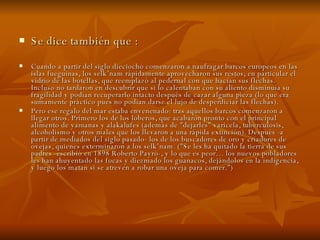 Se dice también que : Cuando a partir del siglo dieciocho comenzaron a naufragar barcos europeos en las islas fueguinas, los selk’nam rápidamente aprovecharon sus restos; en particular el vidrio de las botellas, que reemplazó al pedernal con que hacían sus flechas. Incluso no tardaron en descubrir que si lo calentaban con su aliento disminuía su fragilidad y podían recuperarlo intacto después de cazar alguna pieza (lo que era sumamente práctico pues no podían darse el lujo de desperdiciar las flechas). Pero ese regalo del mar estaba envenenado: tras aquellos barcos comenzaron a llegar otros. Primero los de los loberos, que acabaron pronto con el principal alimento de yamanas y alakalufes (además de "dejarles" varicela, tuberculosis, alcoholismo y otros males que los llevaron a una rápida extinción). Después -a partir de mediados del siglo pasado- los de los buscadores de oro y criadores de ovejas, quienes exterminaron a los selk’nam. ("Se les ha quitado la tierra de sus padres -escribió en 1898 Roberto Payró-, y lo que es peor… los nuevos pobladores les han ahuyentado las focas y diezmado los guanacos, dejándolos en la indigencia, y luego los matan si se atreven a robar una oveja para comer.") 