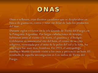 ONAS Onas o selknam, eran diestros cazadores que se desplazaban en busca de guanacos, zorros y ratas sin dejar de lado los productos del mar . Durante siglos vivieron en la isla Grande de Tierra del Fuego, en la Patagonia Argentina. Por largas exhalaciones de tiempo, habitaron junto al viento y la tierra, el guanaco y el bosque. Celebraron su inmemorial rito del hain, el centro de su vida religiosa, sustentado por el mito de la pelea del sol y la luna. Su mitología fue muy rica, frondosa. En 1923, el antropólogo austríaco Martín Gusinde visitó a los onas y presenció un hain. El resultado de aquella investigación es Los indios de Tierra del Fuego.   