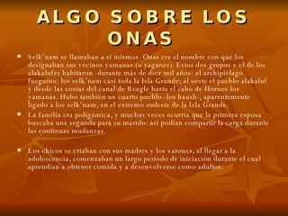 ALGO SOBRE LOS ONAS   Selk’nam se llamaban a sí mismos. Onas era el nombre con que los designaban sus vecinos yamanas (o yaganes). Estos dos grupos y el de los alakalufes habitaron -durante más de diez mil años- el archipiélago fueguino: los selk’nam casi toda la Isla Grande; al oeste el pueblo alakaluf y desde las costas del canal de Beagle hasta el cabo de Hornos los yamanas. Hubo también un cuarto pueblo -los haush-, aparentemente ligado a los selk’nam, en el extremo sudeste de la Isla Grande. La familia era poligámica, y muchas veces ocurría que la primera esposa buscaba una segunda para su marido: así podían compartir la carga durante las continuas mudanzas. Los chicos se criaban con sus madres y los varones, al llegar a la adolescencia, comenzaban un largo período de iniciación durante el cual aprendían a obtener comida y a desenvolverse como adultos. 