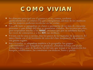 COMO VIVIAN Su alimento principal era el guanaco; si no, zorros, roedores (particularmente el coruro) o lo que consiguieran, además de los mariscos que las mujeres pudieran recolectar en las costas. Los selk’nam se agrupaban en clanes o parentelas de no más de cincuenta personas, y aun dentro del clan se mantenían aislados. No reconocían jefes, pero respetaban mucho a los  kemal , ancianos que por su sabiduría hacían las veces de consejeros, y a los  kon , sus médicos. Vivían con la casa a cuestas, tras los pasos de las manadas de guanacos. El único límite era el del territorio de caza del clan: trasponerlo sin permiso era guerra segura. Sus viviendas se adaptaban también a la geografía: los grupos septentrionales, que fatigaban las praderas, armaban tiendas con pieles sostenidas por varas de madera; los del sur, que tenían a su disposición los bosques cordilleranos, las construían con troncos, barro y pieles . 