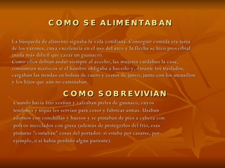 COMO SE ALIMENTABAN   COMO SOBREVIVIAN Cuando hacía frío vestían y calzaban pieles de guanaco, cuyos tendones y tripas les servían para coser y fabricar armas. Usaban adornos con conchillas y huesos y se pintaban de pies a cabeza con polvos mezclados con grasa (además de protegerlos del frío, esas pinturas "contaban" cosas del portador: si estaba por casarse, por ejemplo, o si había perdido algún pariente). La búsqueda de alimento signaba la vida cotidiana. Conseguir comida era tarea de los varones, cuya excelencia en el uso del arco y la flecha se hizo proverbial (nada más difícil que cazar un guanaco). Como ellos debían andar siempre al acecho, las mujeres cuidaban la casa, consumían mariscos si el hambre obligaba a hacerlo y, durante los traslados, cargaban las tiendas en bolsas de cuero y cestos de junco, junto con los utensilios y los hijos que aún no caminaban. 