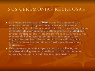 SUS CEREMONIAS RELIGIOSAS   La ceremonia iniciátca, el  hain , era además un motivo de reunión entre mucha gente que rara vez se veía entre sí (aparentemente, el último se realizó en 1936, en el lado chileno de la isla). Una vez superada la última prueba en el  hain , los jóvenes podían casarse y largarse por su cuenta. Tenían varias maneras de hallar esposa: por mutuo conocimiento, por negociación con los padres o por la más expeditiva vía de guerrear con los hombres de otro territorio y alzarse con sus mujeres. En contraste con la vida rigurosa que debían llevar, los selk’nam desplegraron un mundo muy rico en ceremonias, mitos y leyendas: para todo tenían alguna historia. 