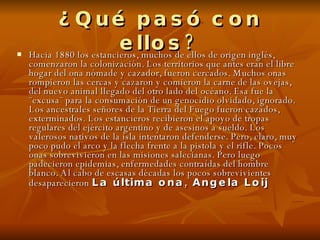 ¿Qué pasó con ellos? Hacia 1880 los estancieros, muchos de ellos de origen inglés, comenzaron la colonización. Los territorios que antes eran el libre hogar del ona nómade y cazador, fueron cercados. Muchos onas rompieron las cercas y cazaron y comieron la carne de las ovejas, del nuevo animal llegado del otro lado del océano. Esa fue la ¨excusa¨ para la consumación de un genocidio olvidado, ignorado. Los ancestrales señores de la Tierra del Fuego fueron cazados, exterminados. Los estancieros recibieron el apoyo de tropas regulares del ejército argentino y de asesinos a sueldo. Los valerosos nativos de la isla intentaron defenderse. Pero, claro, muy poco pudo el arco y la flecha frente a la pistola y el rifle. Pocos onas sobrevivieron en las misiones salecianas. Pero luego padecieron epidemias, enfermedades contraídas del hombre blanco. Al cabo de escasas décadas los pocos sobrevivientes desaparecieron   La última ona, Angela Loij   
