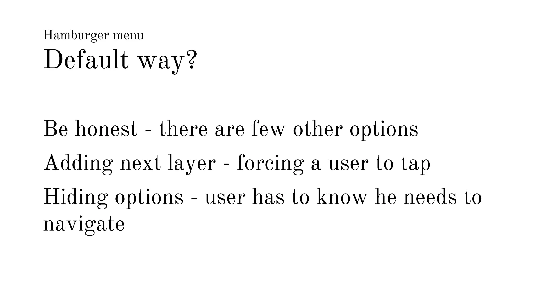 Hamburger menu 
Default way? 
Be honest - there are few other options 
Adding next layer - forcing a user to tap 
Hiding options - user has to know he needs to 
navigate 
 