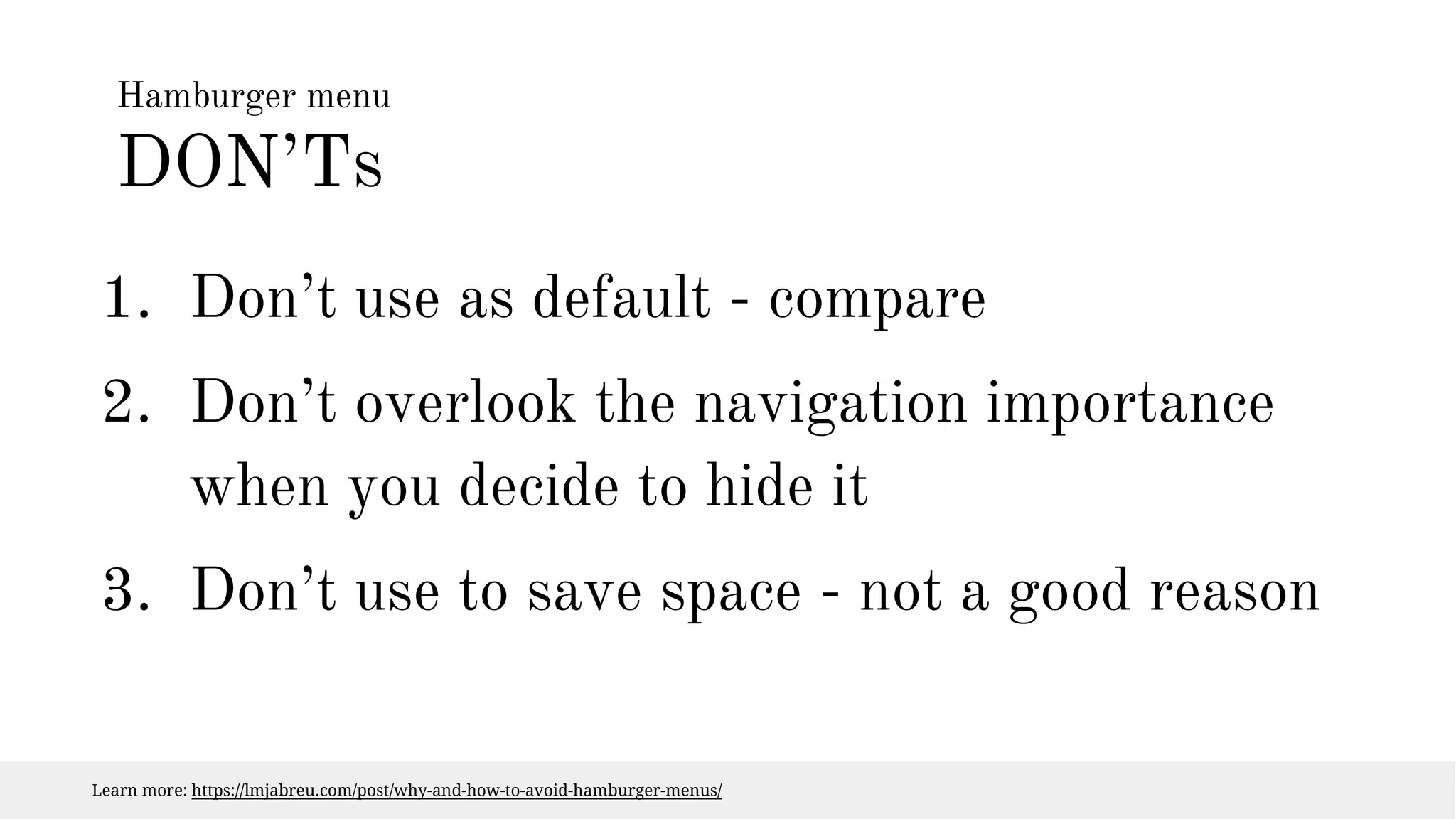Hamburger menu 
DON’Ts 
1. Don’t use as default - compare 
2. Don’t overlook the navigation importance 
when you decide to hide it 
3. Don’t use to save space - not a good reason 
Learn more: https://lmjabreu.com/post/why-and-how-to-avoid-hamburger-menus/ 
 