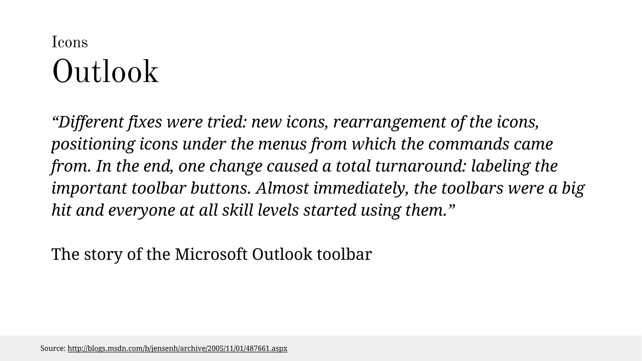 Icons 
Outlook 
“Different fixes were tried: new icons, rearrangement of the icons, 
positioning icons under the menus from which the commands came 
from. In the end, one change caused a total turnaround: labeling the 
important toolbar buttons. Almost immediately, the toolbars were a big 
hit and everyone at all skill levels started using them.” 
The story of the Microsoft Outlook toolbar 
Source: http://blogs.msdn.com/b/jensenh/archive/2005/11/01/487661.aspx 
 