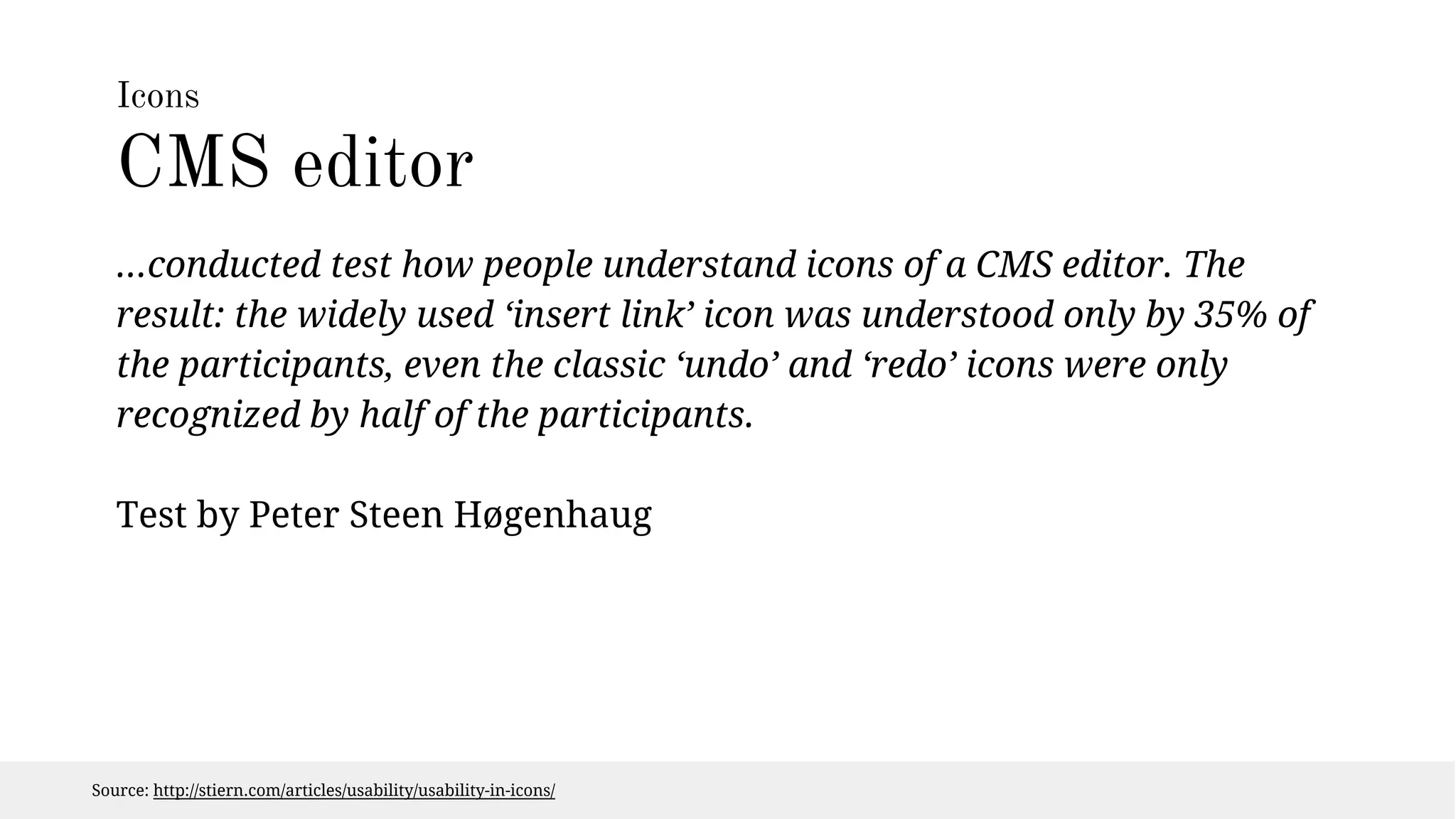 Icons 
CMS editor 
...conducted test how people understand icons of a CMS editor. The 
result: the widely used ‘insert link’ icon was understood only by 35% of 
the participants, even the classic ‘undo’ and ‘redo’ icons were only 
recognized by half of the participants. 
Test by Peter Steen Høgenhaug 
Source: http://stiern.com/articles/usability/usability-in-icons/ 
 