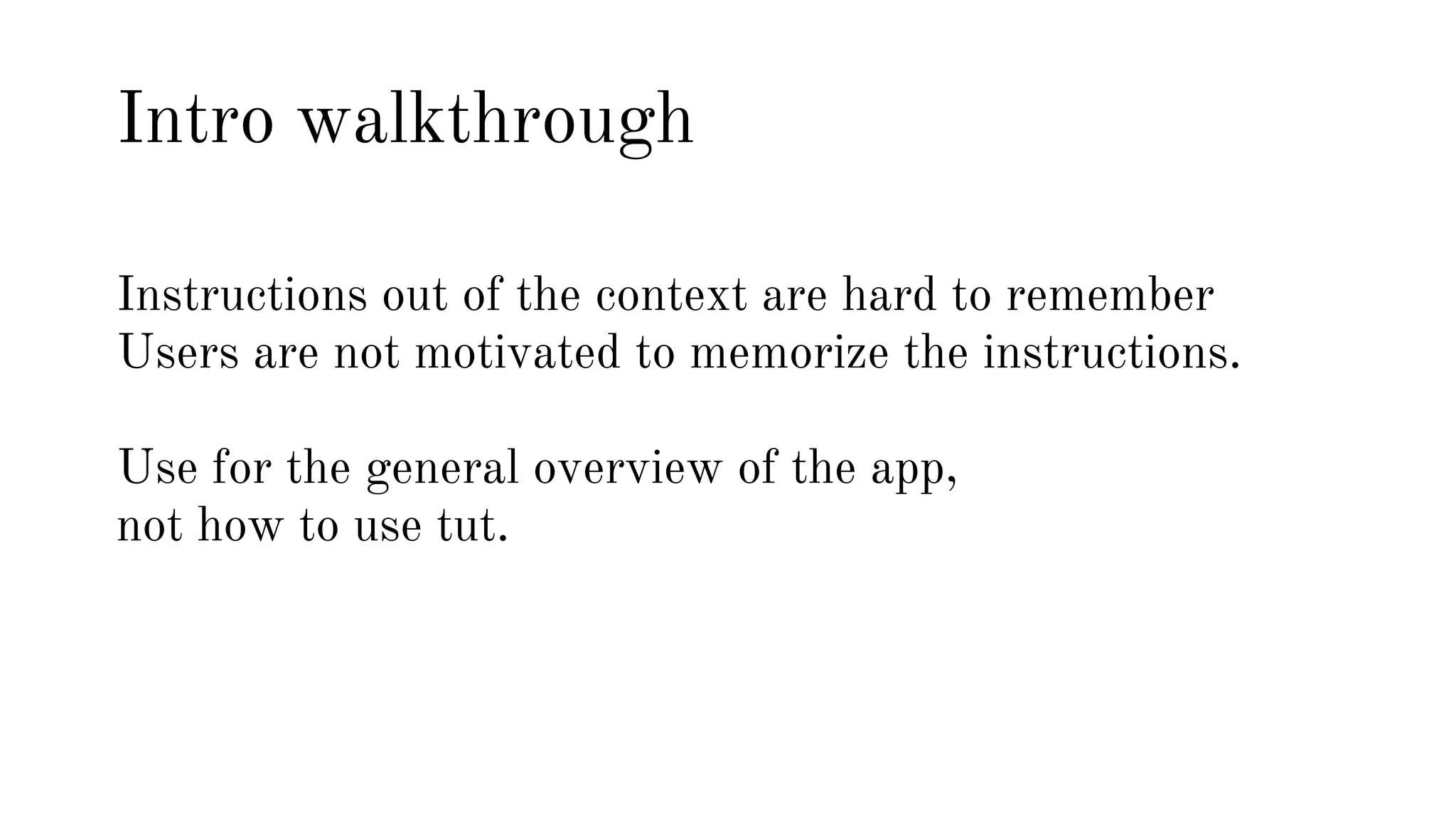 Intro walkthrough 
Instructions out of the context are hard to remember 
Users are not motivated to memorize the instructions. 
Use for the general overview of the app, 
not how to use tut. 
 
