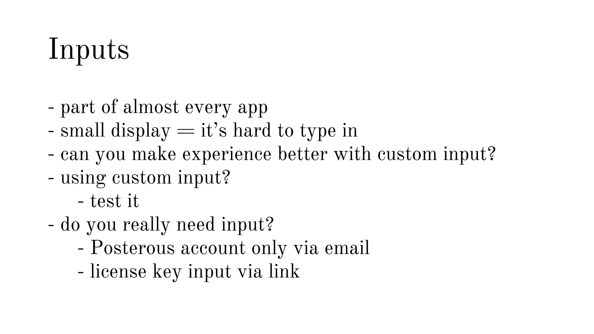 Inputs 
- part of almost every app 
- small display = it’s hard to type in 
- can you make experience better with custom input? 
- using custom input? 
- test it 
- do you really need input? 
- Posterous account only via email 
- license key input via link 
 