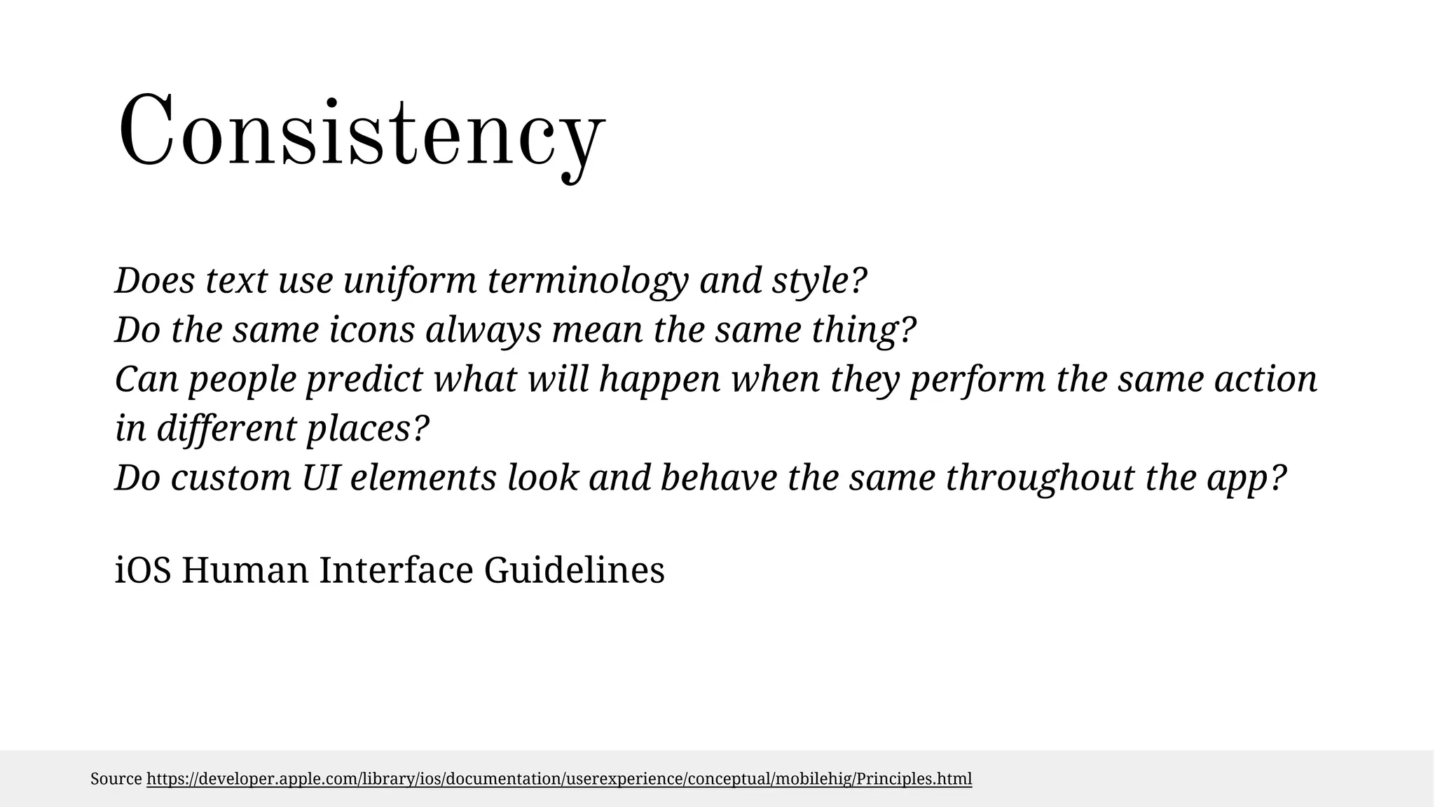 Consistency 
Does text use uniform terminology and style? 
Do the same icons always mean the same thing? 
Can people predict what will happen when they perform the same action 
in different places? 
Do custom UI elements look and behave the same throughout the app? 
iOS Human Interface Guidelines 
Source https://developer.apple.com/library/ios/documentation/userexperience/conceptual/mobilehig/Principles.html 
 