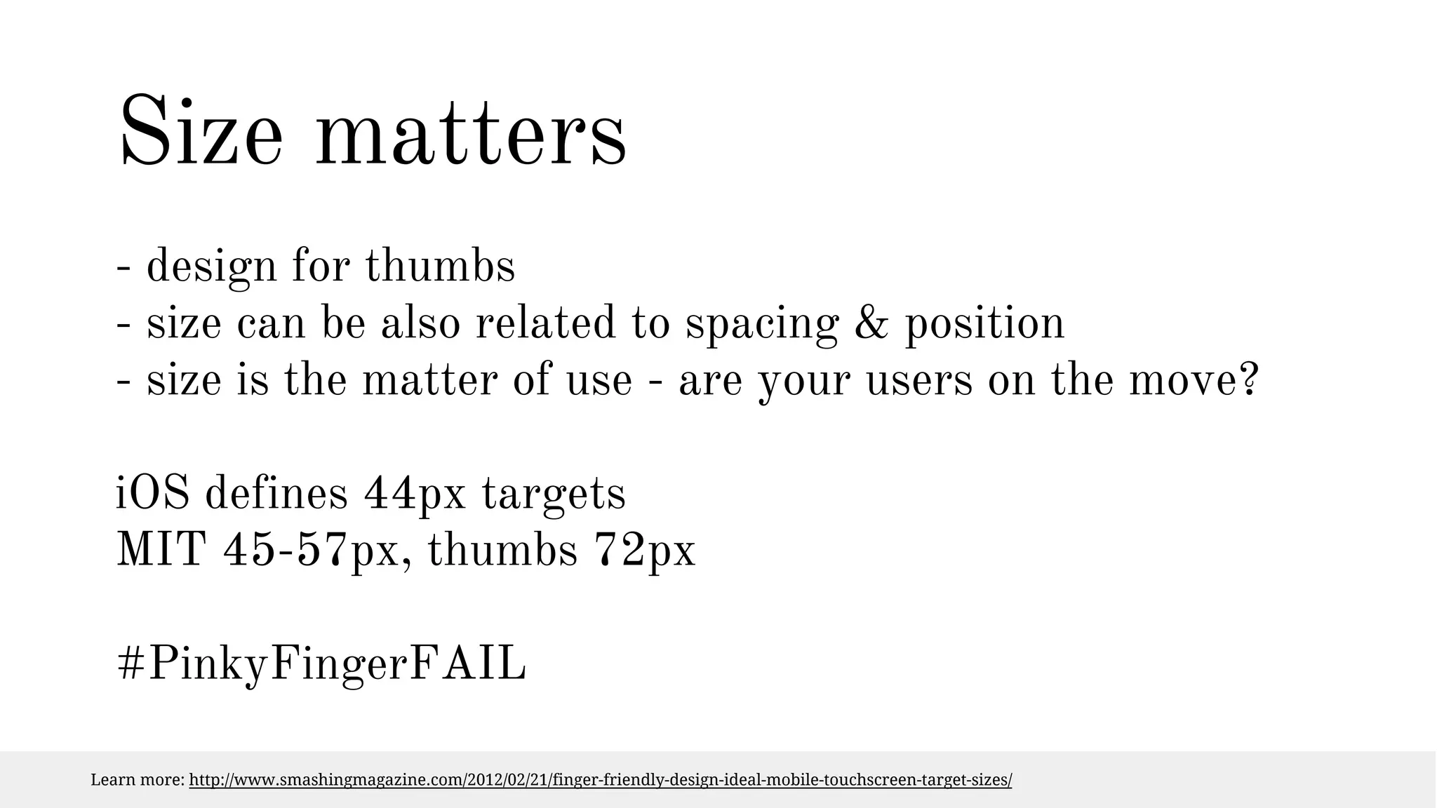 Size matters 
- design for thumbs 
- size can be also related to spacing & position 
- size is the matter of use - are your users on the move? 
iOS defines 44px targets 
MIT 45-57px, thumbs 72px 
#PinkyFingerFAIL 
Learn more: http://www.smashingmagazine.com/2012/02/21/finger-friendly-design-ideal-mobile-touchscreen-target-sizes/ 
 