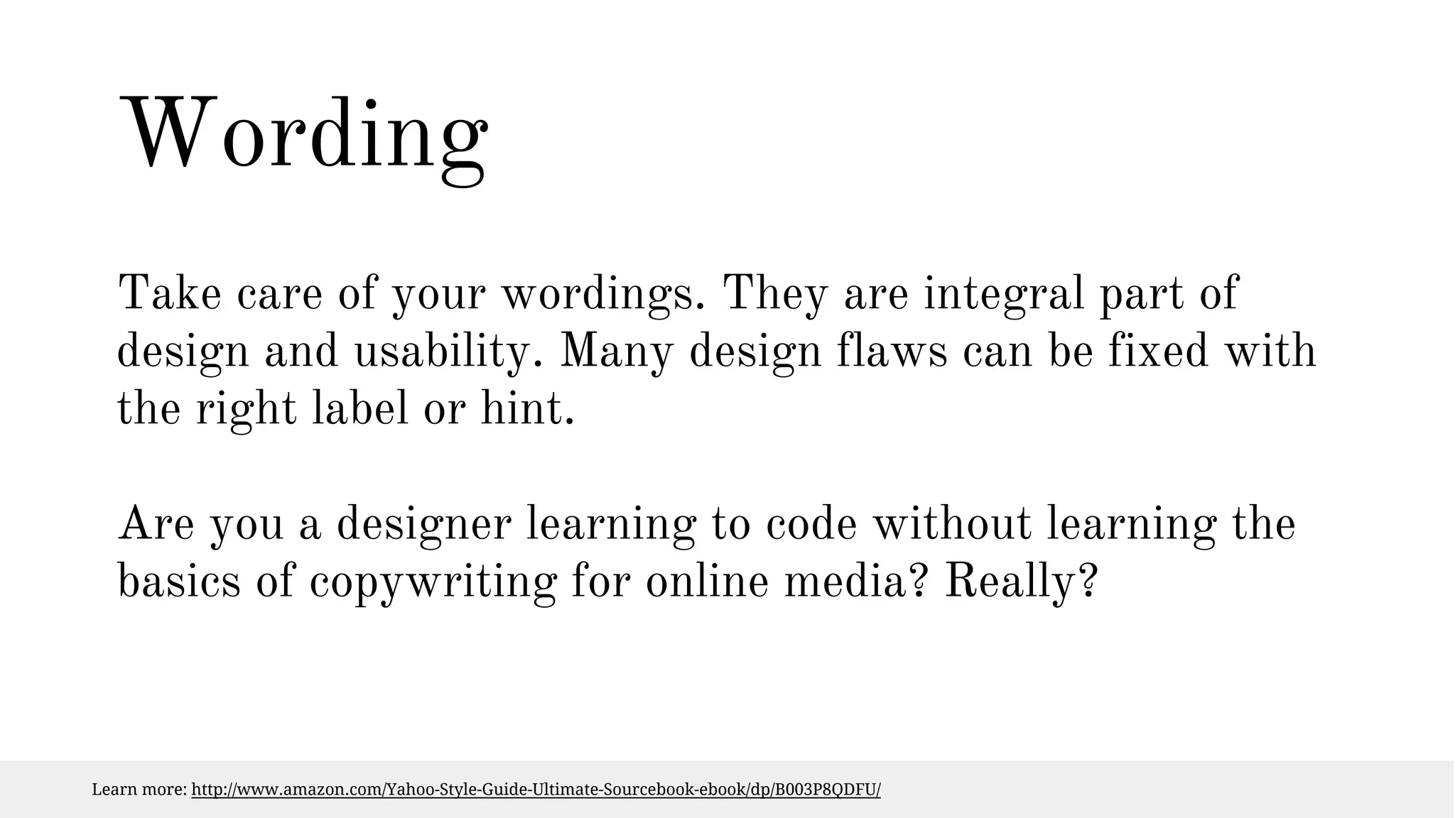 Wording 
Take care of your wordings. They are integral part of 
design and usability. Many design flaws can be fixed with 
the right label or hint. 
Are you a designer learning to code without learning the 
basics of copywriting for online media? Really? 
Learn more: http://www.amazon.com/Yahoo-Style-Guide-Ultimate-Sourcebook-ebook/dp/B003P8QDFU/ 
 