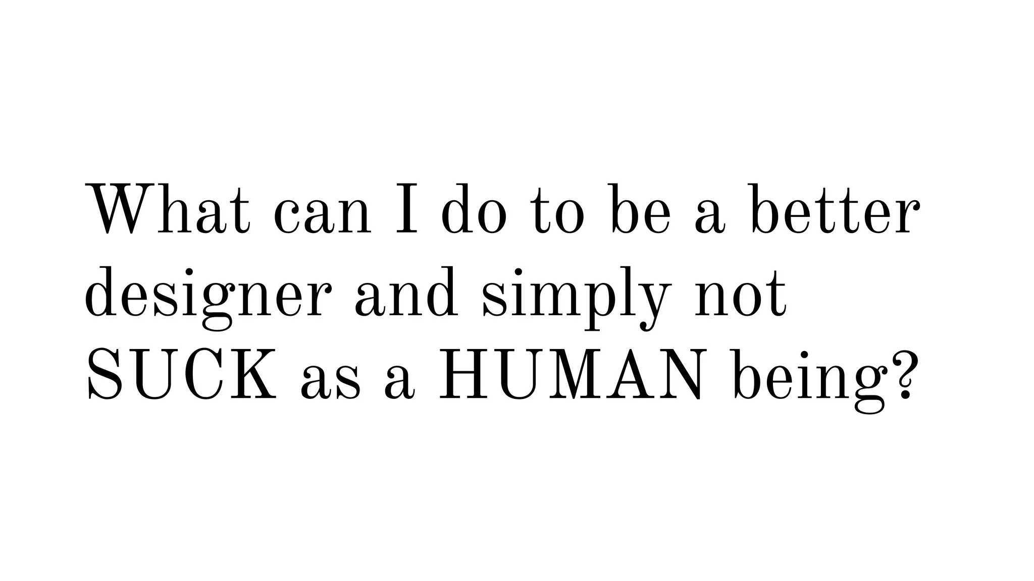 What can I do to be a better 
designer and simply not 
SUCK as a HUMAN being? 
 