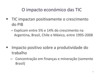 O impacto económico das TIC
 TIC impactan positivamente o crescimento
do PIB
– Explicam entre 5% e 14% do crescimento na
Argentina, Brasil, Chile e México, entre 1995-2008
 Impacto positivo sobre a produtividade do
trabalho
– Concentração em finanças e mineração (somente
Brasil)
11
 