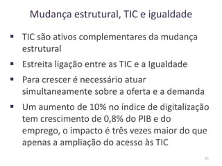 Mudança estrutural, TIC e igualdade
 TIC são ativos complementares da mudança
estrutural
 Estreita ligação entre as TIC e a Igualdade
 Para crescer é necessário atuar
simultaneamente sobre a oferta e a demanda
 Um aumento de 10% no índice de digitalização
tem crescimento de 0,8% do PIB e do
emprego, o impacto é três vezes maior do que
apenas a ampliação do acesso às TIC
15
 