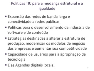 Políticas TIC para a mudança estrutural e a
igualdade
 Expansão das redes de banda larga e
conectividade a redes públicas
 Políticas para o desenvolvimento da indústria de
software e de conteúdo
 Estratégias destinadas a alterar a estrutura de
produção, modernizar os modelos de negócio
das empresas e aumentar sua competitividade
 Capacidade de usuários para a apropriação da
tecnologia
 E as Agendas digitais locais! 18
 