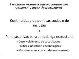 É PRECISO UM MODELO DE DESENVOLVIMENTO COM
CRESCIMENTO SUSTENTÁVEL E IGUALDADE
Continuidade de políticas socias e de
inclusão
+
Políticas ativas para a mudança estructural
–Desenvolvimento de capacidades
–Políticas industriais e tecnológicas
–Macroeconomia para o desenvolvimento
7
7
 