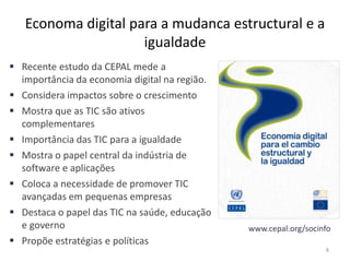 Economa digital para a mudanca estructural e a
igualdade
 Recente estudo da CEPAL mede a
importância da economia digital na região.
 Considera impactos sobre o crescimento
 Mostra que as TIC são ativos
complementares
 Importância das TIC para a igualdade
 Mostra o papel central da indústria de
software e aplicações
 Coloca a necessidade de promover TIC
avançadas em pequenas empresas
 Destaca o papel das TIC na saúde, educação
e governo
 Propõe estratégias e políticas
8
www.cepal.org/socinfo
 
