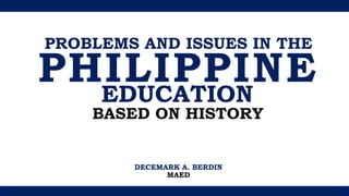 PROBLEMS AND ISSUES IN THE
PHILIPPINE
EDUCATION
BASED ON HISTORY
DECEMARK A. BERDIN
MAED
 