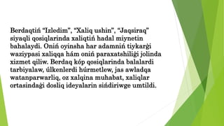 Berdaqtiń “Izledim”, “Xaliq ushin”, “Jaqsiraq”
siyaqli qosiqlarinda xaliqtiń hadal miynetin
bahalaydi. Oniń oyinsha har adamniń tiykarģi
waziypasi xaliqqa hám oniń paraxatshiliģi jolinda
xizmet qiliw. Berdaq kóp qosiqlarinda balalardi
tarbiyalaw, úlkenlerdi húrmetlew, jas awladqa
watanparwarliq, oz xalqina muhabat, xaliqlar
ortasindaģi dosliq ideyalarin sińdiriwge umtildi.
 